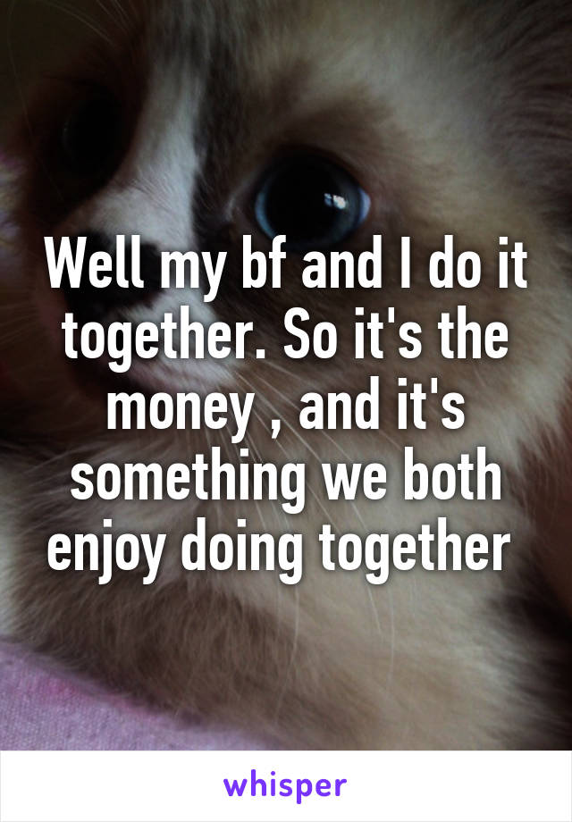 Well my bf and I do it together. So it's the money , and it's something we both enjoy doing together 