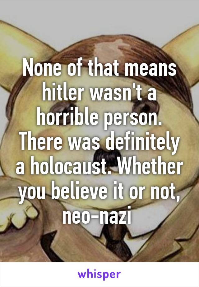 None of that means hitler wasn't a horrible person. There was definitely a holocaust. Whether you believe it or not, neo-nazi 