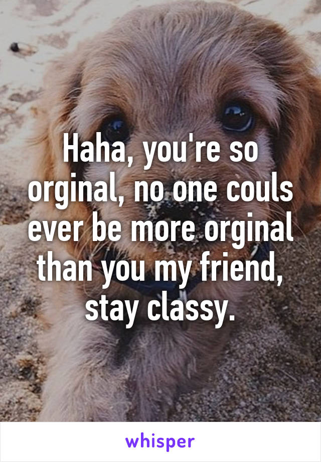 Haha, you're so orginal, no one couls ever be more orginal than you my friend, stay classy.