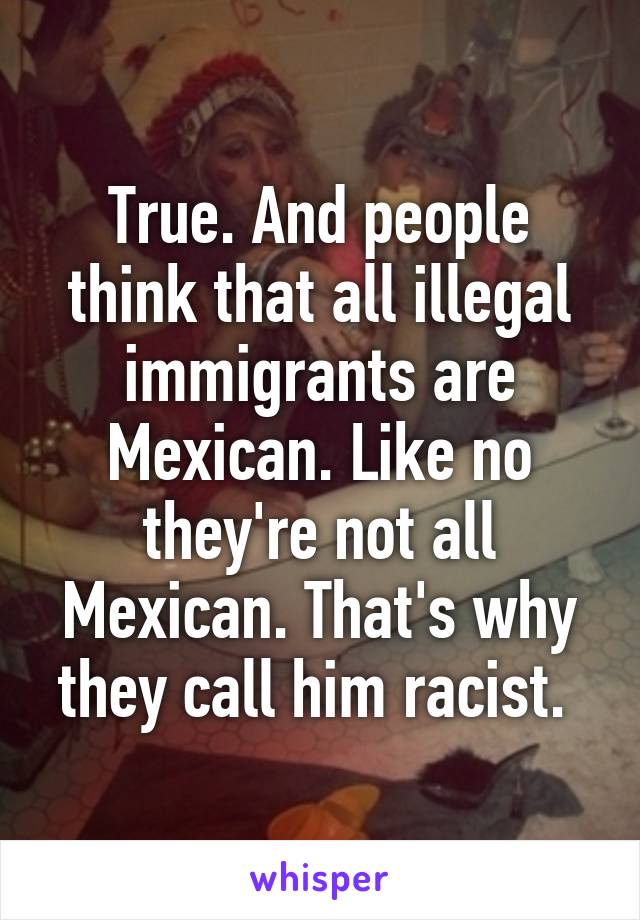 True. And people think that all illegal immigrants are Mexican. Like no they're not all Mexican. That's why they call him racist. 