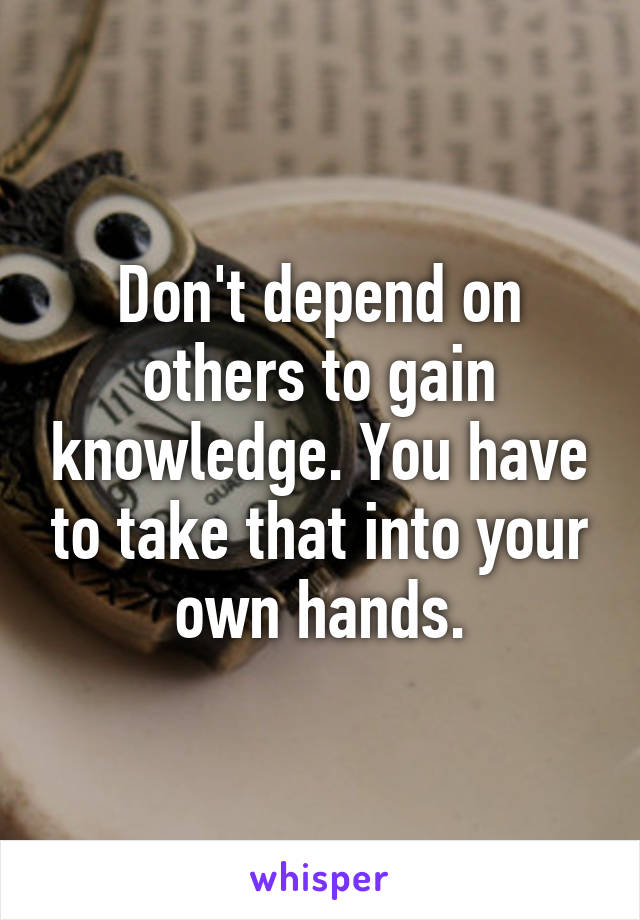 Don't depend on others to gain knowledge. You have to take that into your own hands.