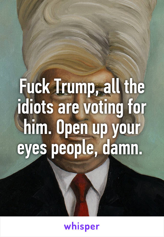 Fuck Trump, all the idiots are voting for him. Open up your eyes people, damn. 