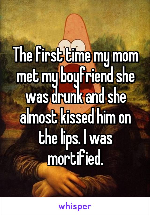 The first time my mom met my boyfriend she was drunk and she almost kissed him on the lips. I was mortified.
