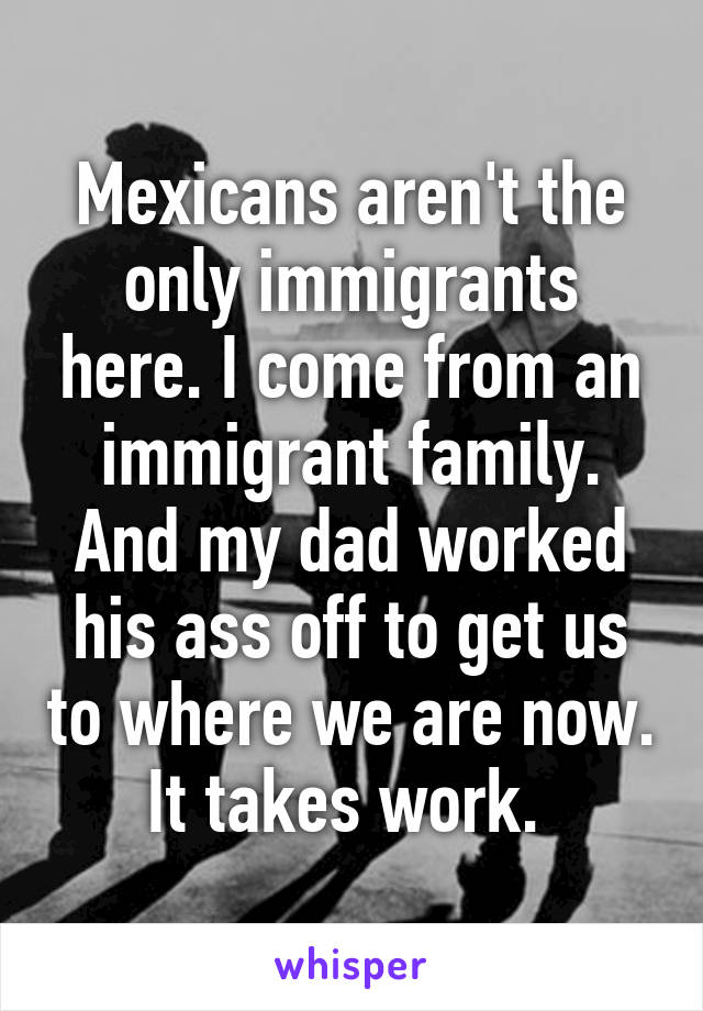 Mexicans aren't the only immigrants here. I come from an immigrant family. And my dad worked his ass off to get us to where we are now. It takes work. 