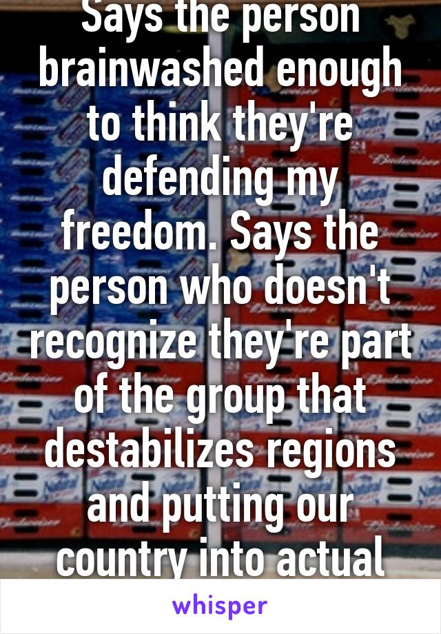 Says the person brainwashed enough to think they're defending my freedom. Says the person who doesn't recognize they're part of the group that destabilizes regions and putting our country into actual danger.