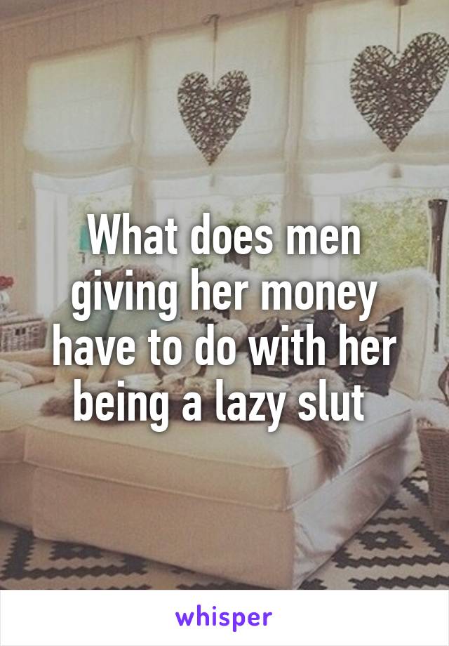 What does men giving her money have to do with her being a lazy slut 