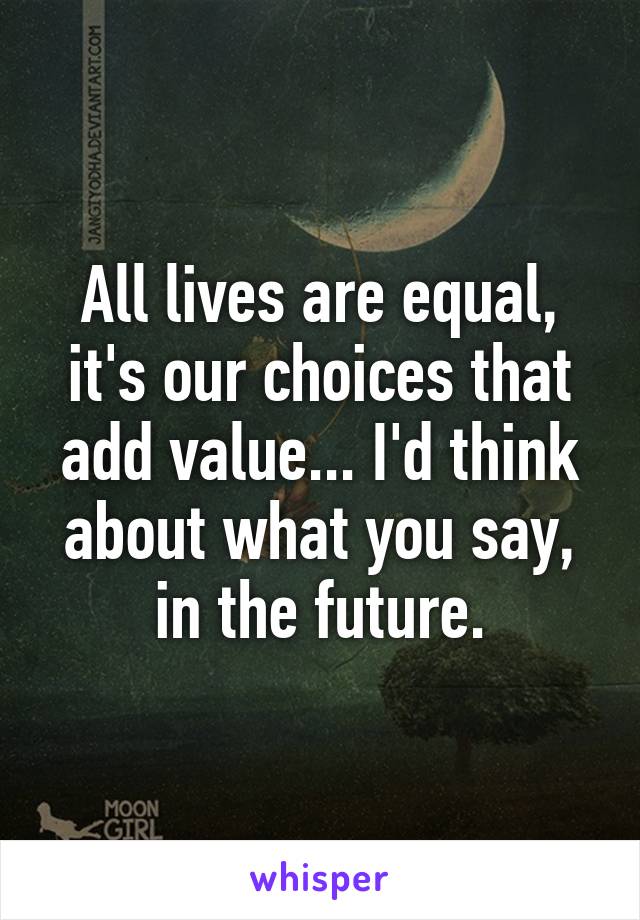 All lives are equal, it's our choices that add value... I'd think about what you say, in the future.