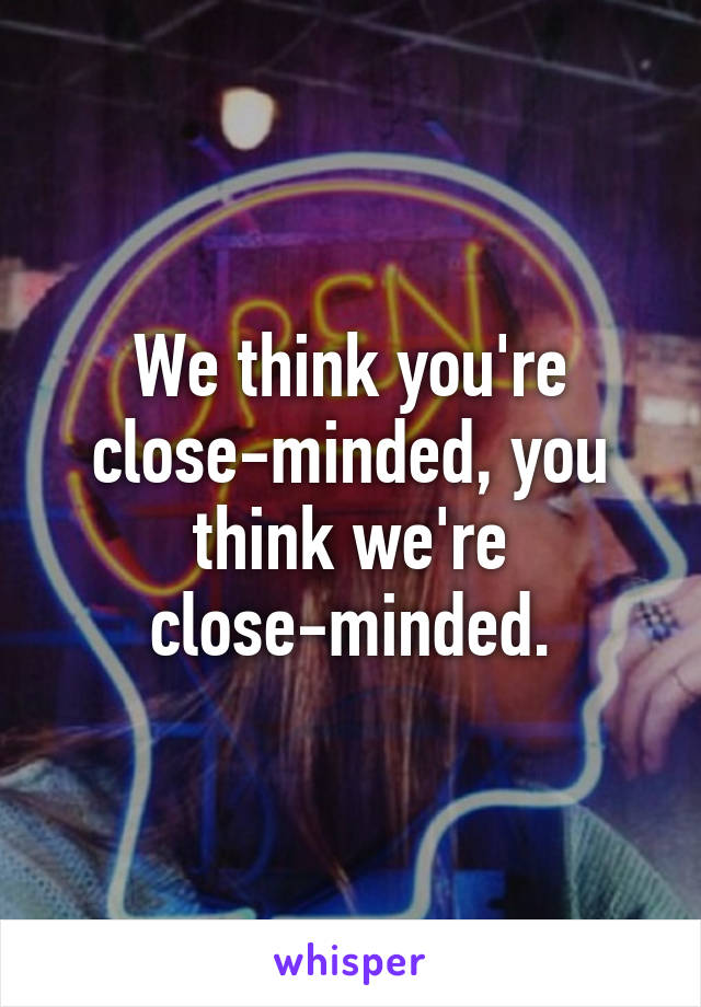 We think you're close-minded, you think we're close-minded.