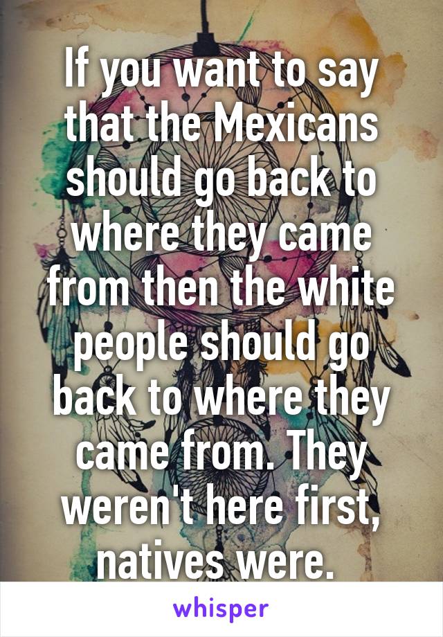 If you want to say that the Mexicans should go back to where they came from then the white people should go back to where they came from. They weren't here first, natives were. 