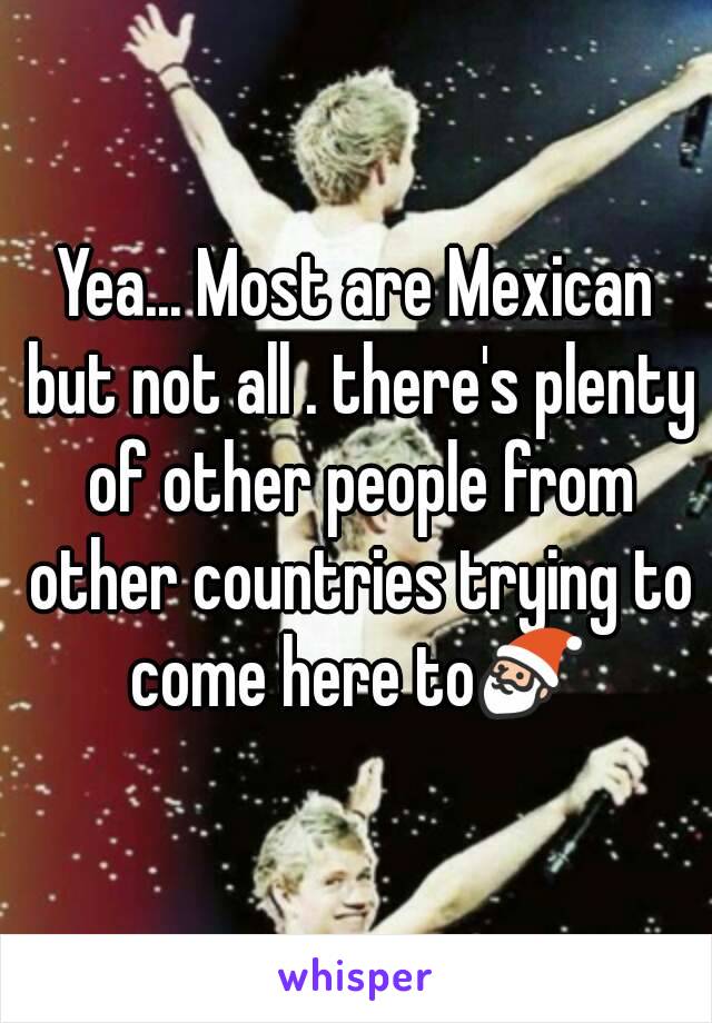 Yea... Most are Mexican but not all . there's plenty of other people from other countries trying to come here to🎅