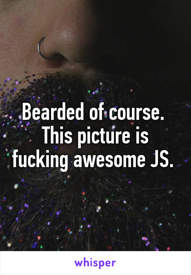 Bearded of course. 
This picture is fucking awesome JS. 