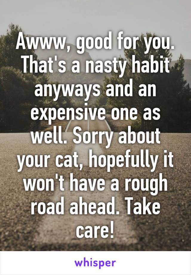 Awww, good for you. That's a nasty habit anyways and an expensive one as well. Sorry about your cat, hopefully it won't have a rough road ahead. Take care!