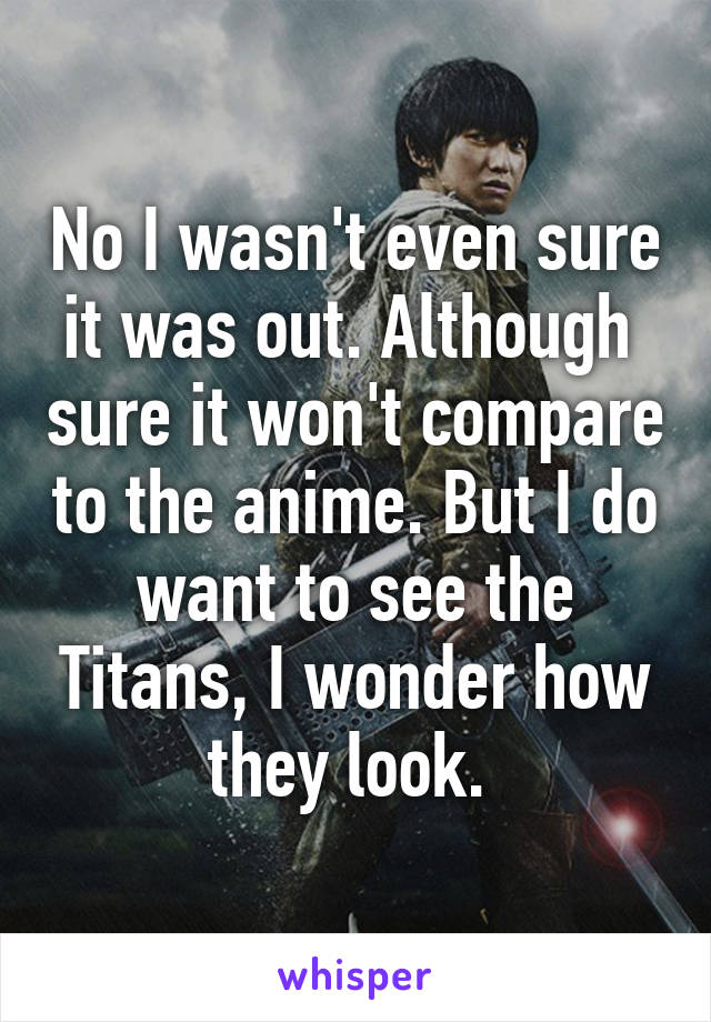 No I wasn't even sure it was out. Although  sure it won't compare to the anime. But I do want to see the Titans, I wonder how they look. 