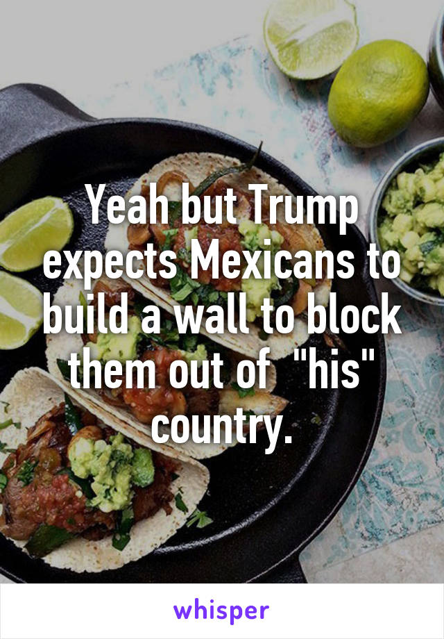 Yeah but Trump expects Mexicans to build a wall to block them out of  "his" country.