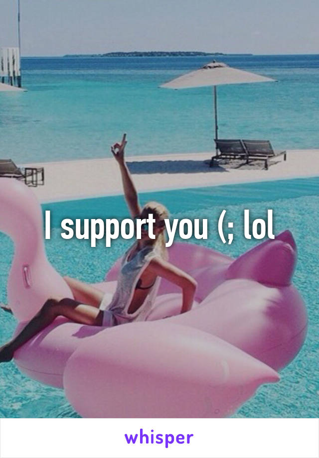 I support you (; lol