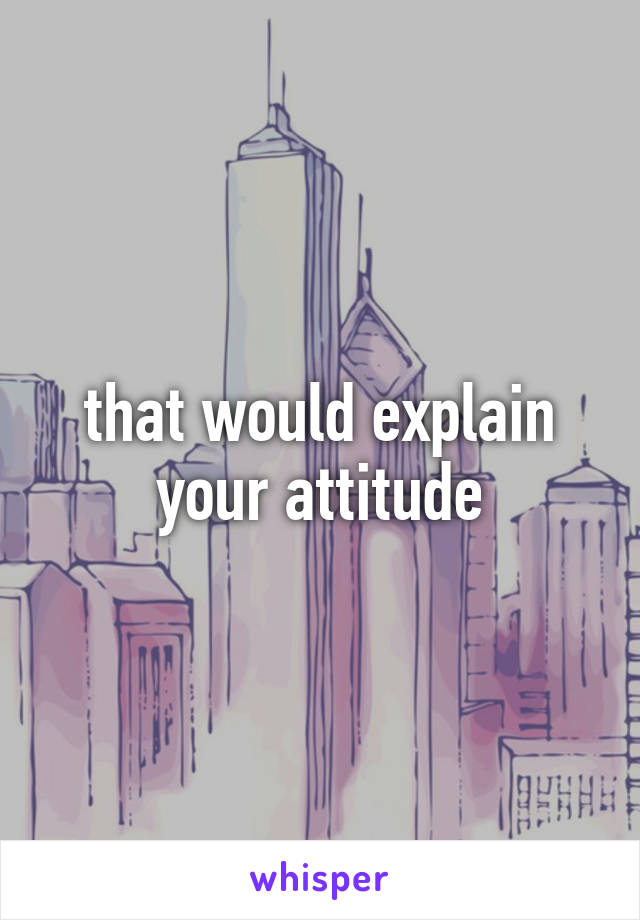 that would explain your attitude