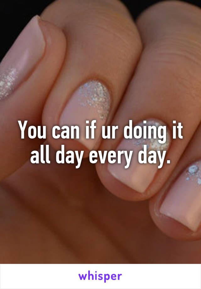 You can if ur doing it all day every day.