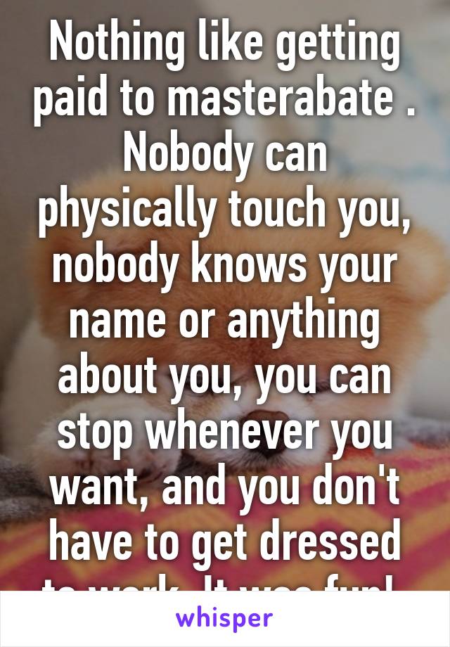 Nothing like getting paid to masterabate . Nobody can physically touch you, nobody knows your name or anything about you, you can stop whenever you want, and you don't have to get dressed to work. It was fun! 