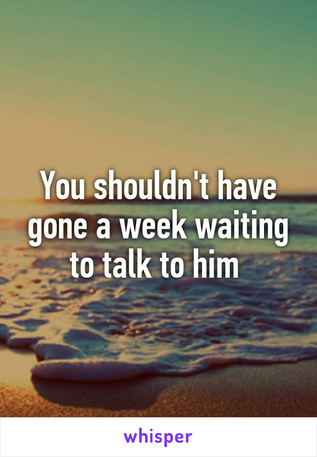 You shouldn't have gone a week waiting to talk to him 