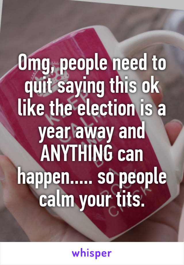 Omg, people need to quit saying this ok like the election is a year away and ANYTHING can happen..... so people calm your tits.