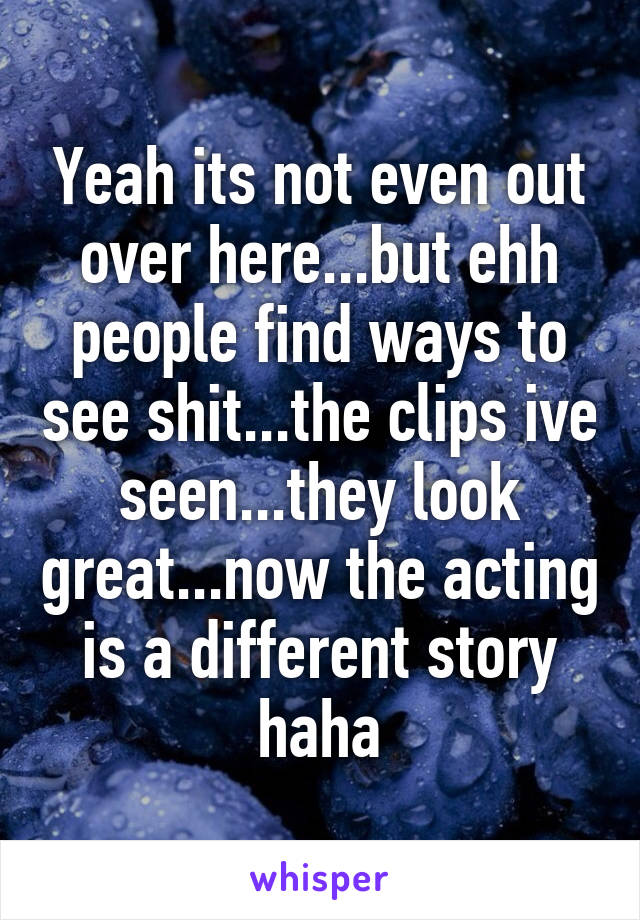 Yeah its not even out over here...but ehh people find ways to see shit...the clips ive seen...they look great...now the acting is a different story haha