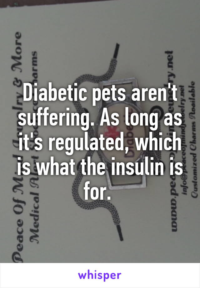 Diabetic pets aren't suffering. As long as it's regulated, which is what the insulin is for. 