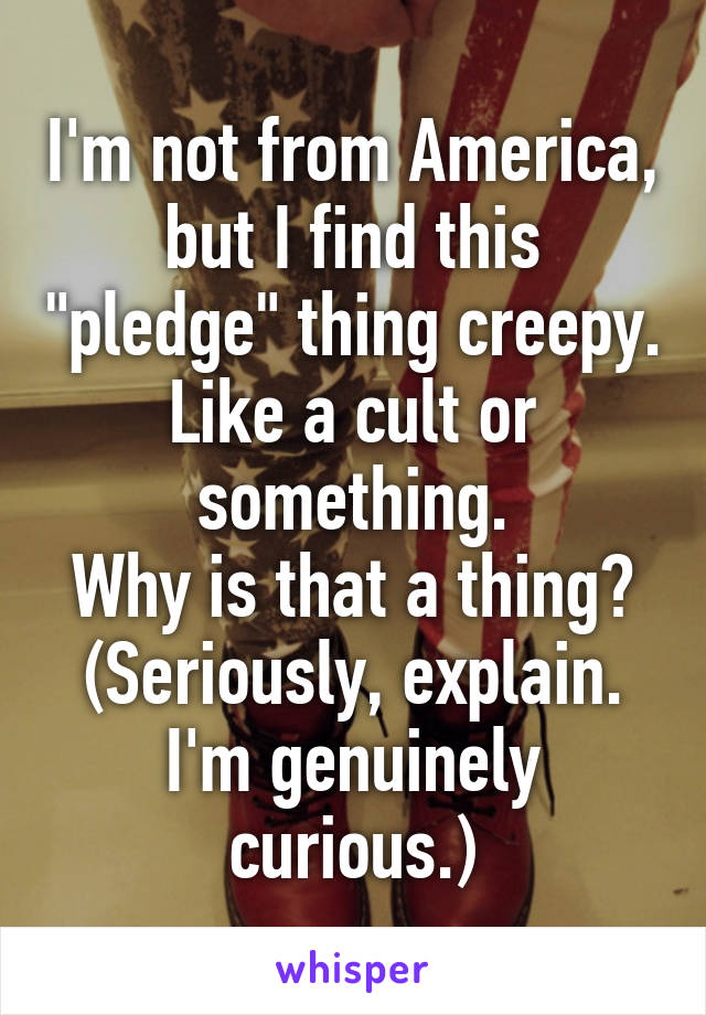 I'm not from America, but I find this "pledge" thing creepy. Like a cult or something.
Why is that a thing?
(Seriously, explain. I'm genuinely curious.)