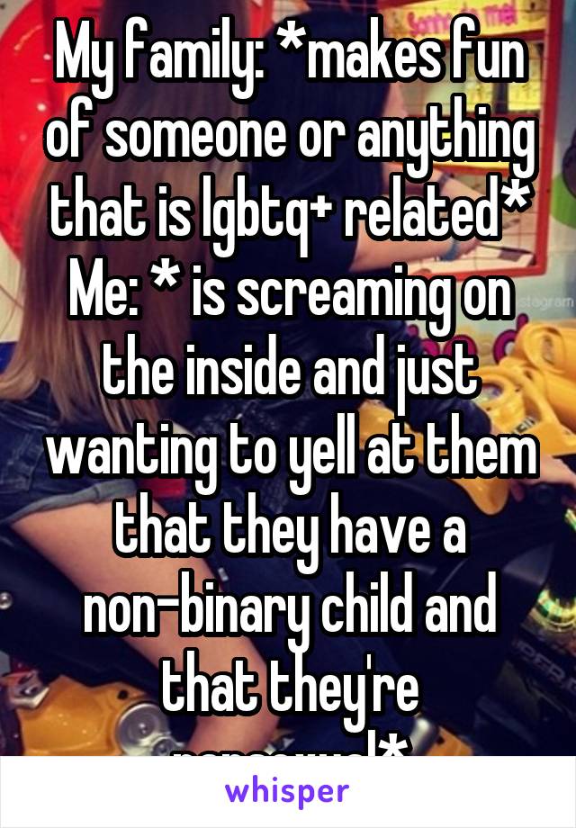 My family: *makes fun of someone or anything that is lgbtq+ related*
Me: * is screaming on the inside and just wanting to yell at them that they have a non-binary child and that they're pansexual*