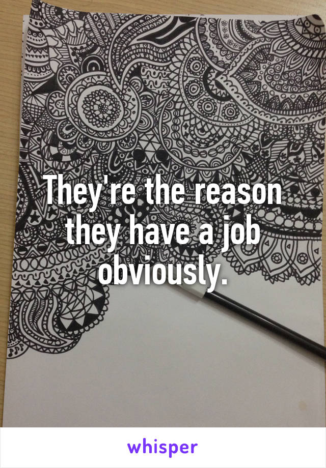 They're the reason they have a job obviously.