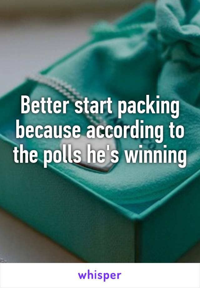 Better start packing because according to the polls he's winning 