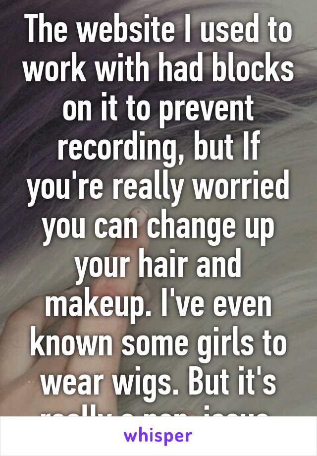 The website I used to work with had blocks on it to prevent recording, but If you're really worried you can change up your hair and makeup. I've even known some girls to wear wigs. But it's really a non-issue.