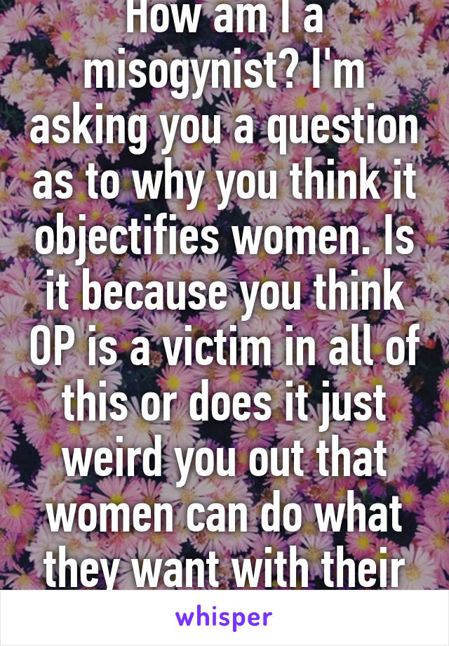 How am I a misogynist? I'm asking you a question as to why you think it objectifies women. Is it because you think OP is a victim in all of this or does it just weird you out that women can do what they want with their bodies? 