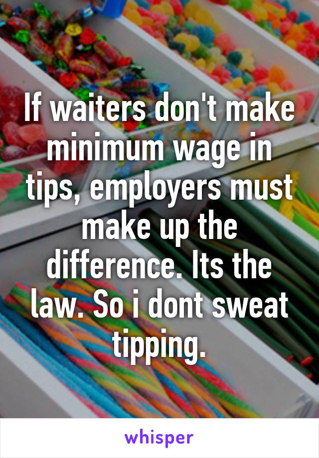 If waiters don't make minimum wage in tips, employers must make up the difference. Its the law. So i dont sweat tipping.