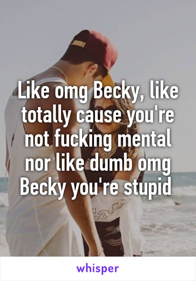 Like omg Becky, like totally cause you're not fucking mental nor like dumb omg Becky you're stupid 