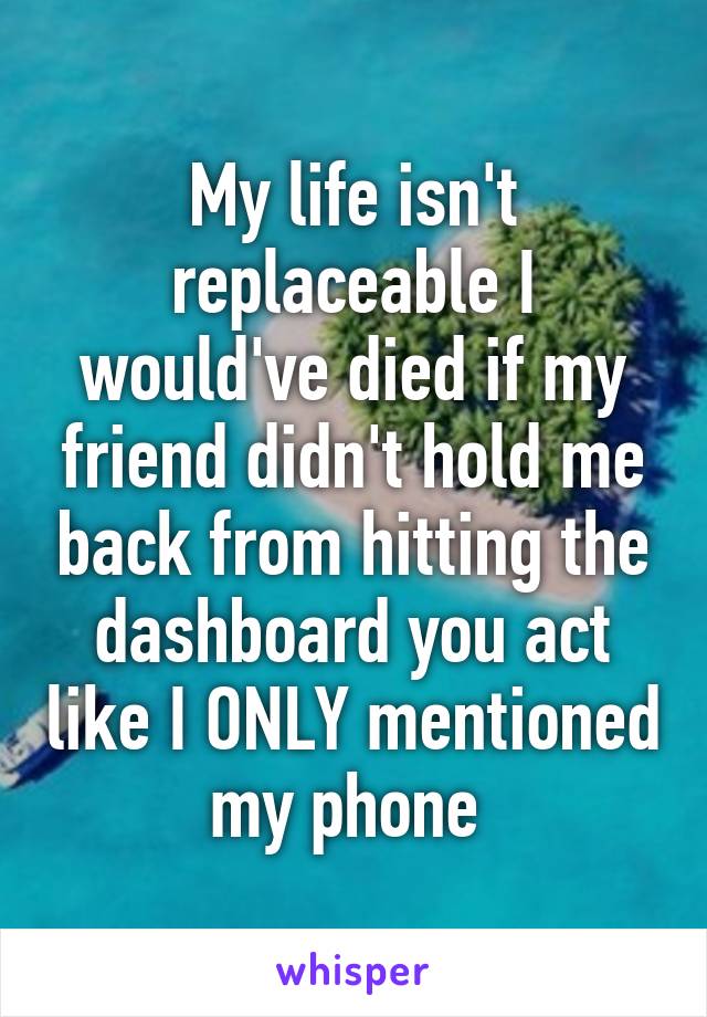 My life isn't replaceable I would've died if my friend didn't hold me back from hitting the dashboard you act like I ONLY mentioned my phone 