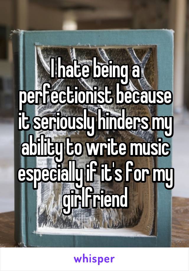 I hate being a perfectionist because it seriously hinders my ability to write music especially if it's for my girlfriend