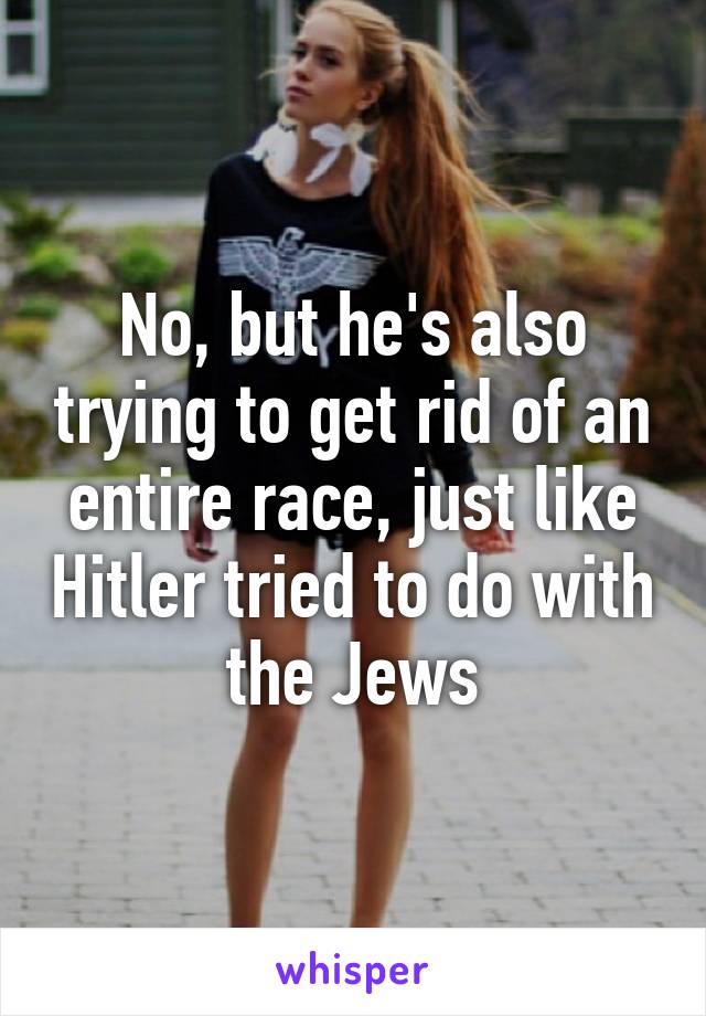 No, but he's also trying to get rid of an entire race, just like Hitler tried to do with the Jews