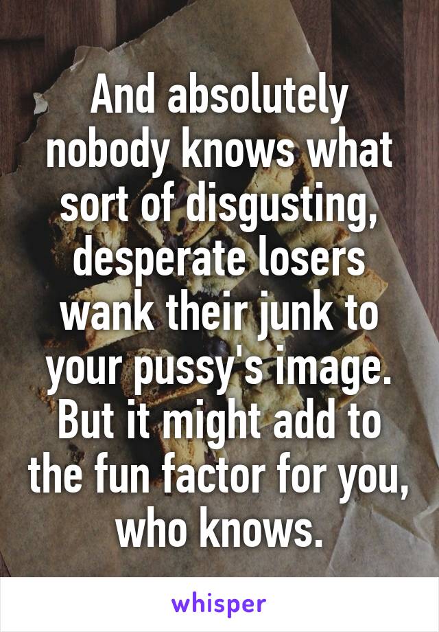 And absolutely nobody knows what sort of disgusting, desperate losers wank their junk to your pussy's image.
But it might add to the fun factor for you, who knows.