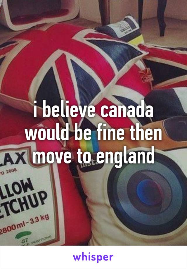 i believe canada would be fine then move to england