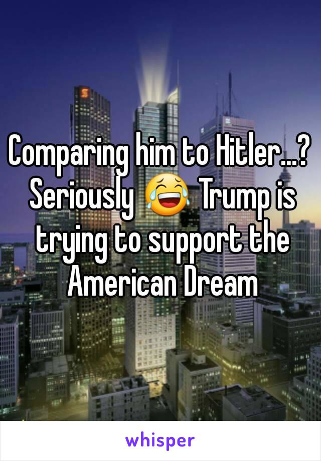 Comparing him to Hitler...? Seriously 😂 Trump is trying to support the American Dream