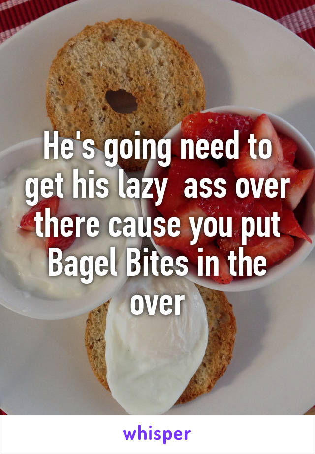 He's going need to get his lazy  ass over there cause you put Bagel Bites in the over