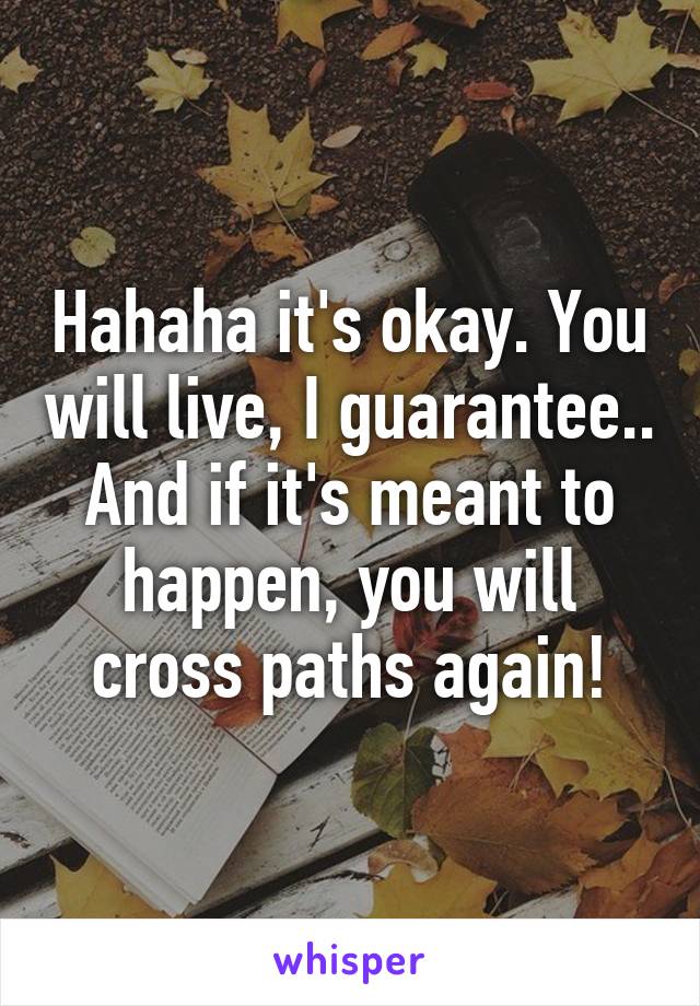 Hahaha it's okay. You will live, I guarantee.. And if it's meant to happen, you will cross paths again!