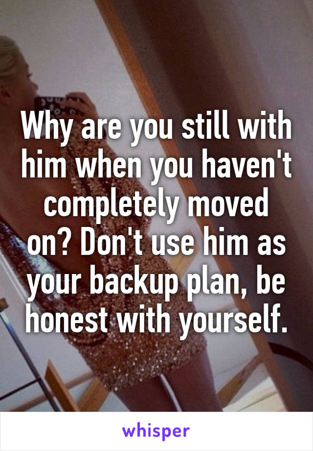 Why are you still with him when you haven't completely moved on? Don't use him as your backup plan, be honest with yourself.