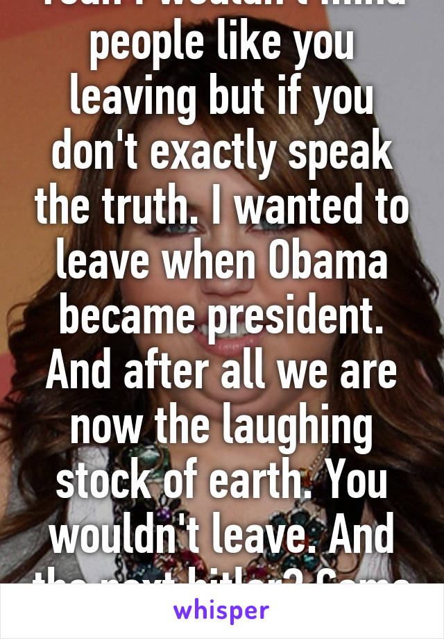 Yeah I wouldn't mind people like you leaving but if you don't exactly speak the truth. I wanted to leave when Obama became president. And after all we are now the laughing stock of earth. You wouldn't leave. And the next hitler? Come on