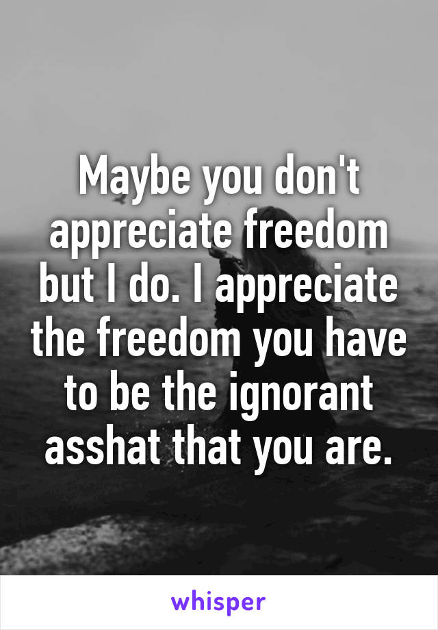 Maybe you don't appreciate freedom but I do. I appreciate the freedom you have to be the ignorant asshat that you are.