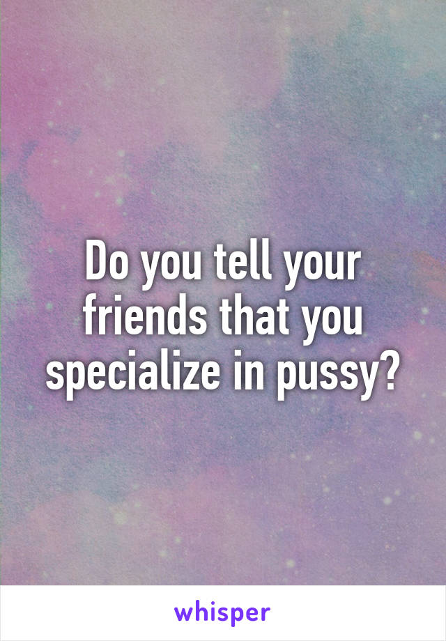 Do you tell your friends that you specialize in pussy?