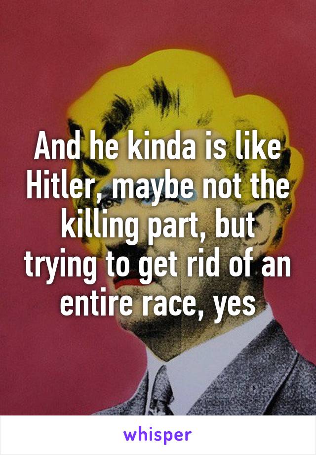 And he kinda is like Hitler, maybe not the killing part, but trying to get rid of an entire race, yes