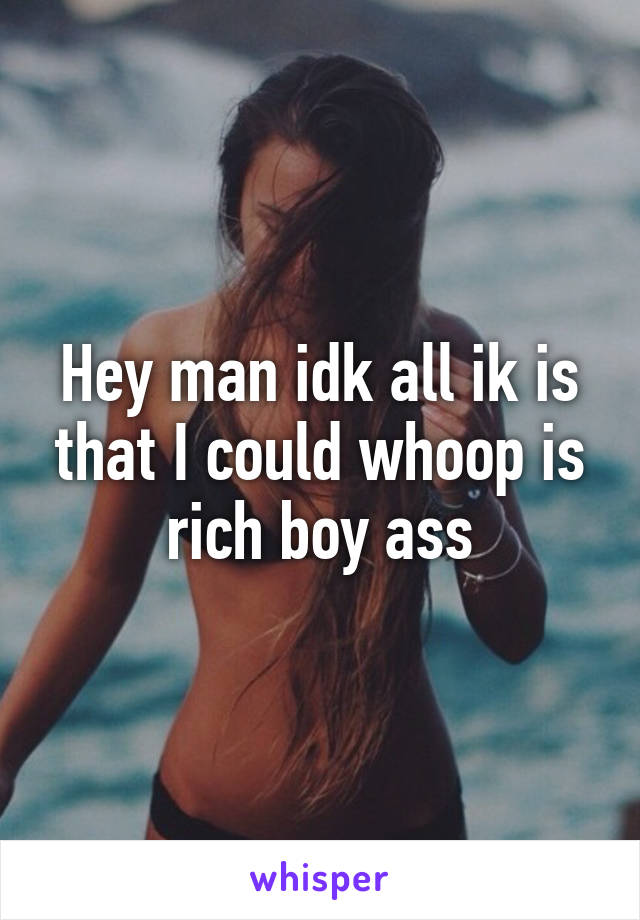 Hey man idk all ik is that I could whoop is rich boy ass