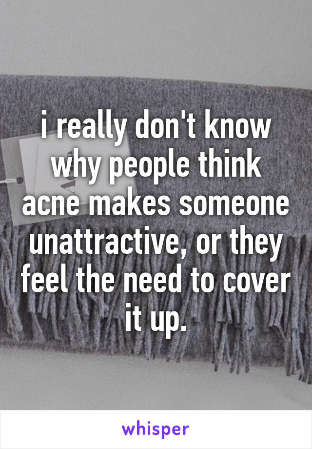 i really don't know why people think acne makes someone unattractive, or they feel the need to cover it up.