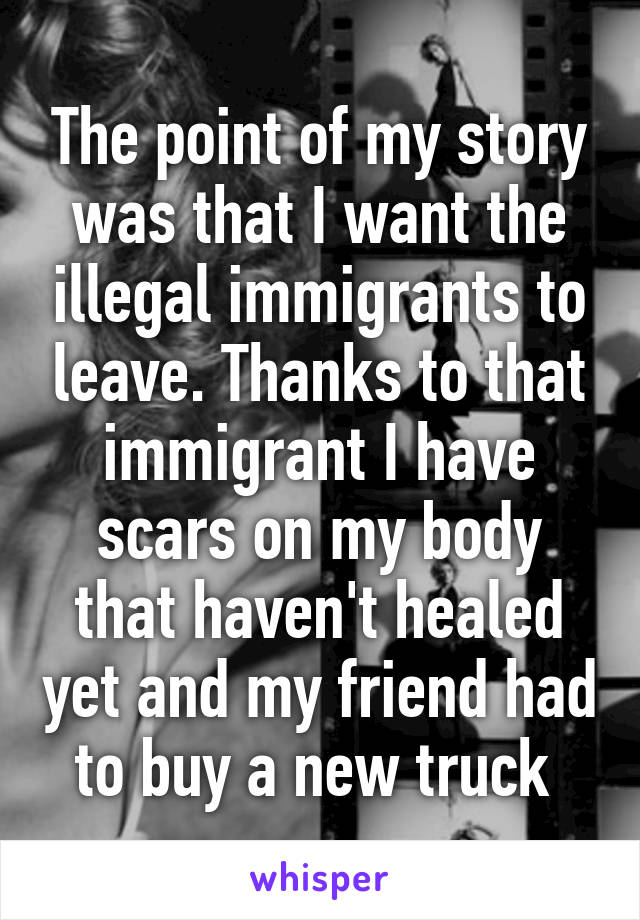 The point of my story was that I want the illegal immigrants to leave. Thanks to that immigrant I have scars on my body that haven't healed yet and my friend had to buy a new truck 